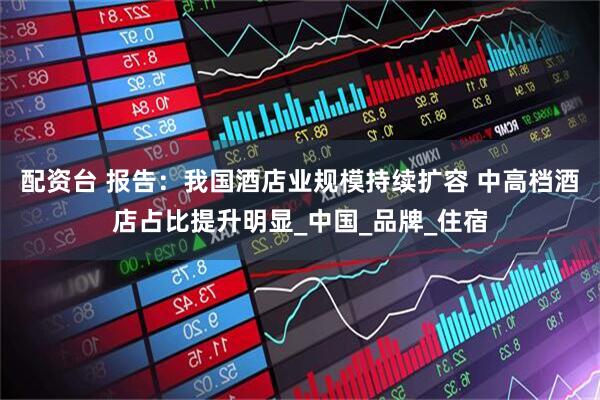 配资台 报告：我国酒店业规模持续扩容 中高档酒店占比提升明显_中国_品牌_住宿