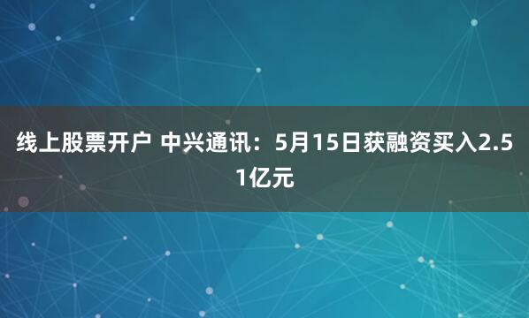 线上股票开户 中兴通讯：5月15日获融资买入2.51亿元