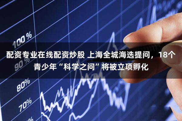 配资专业在线配资炒股 上海全城海选提问，18个青少年“科学之问”将被立项孵化
