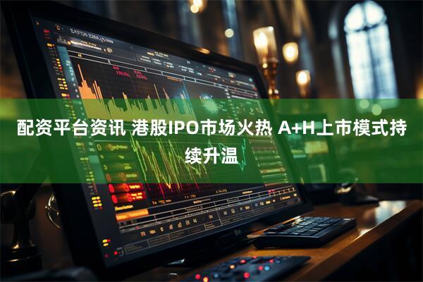 配资平台资讯 港股IPO市场火热 A+H上市模式持续升温