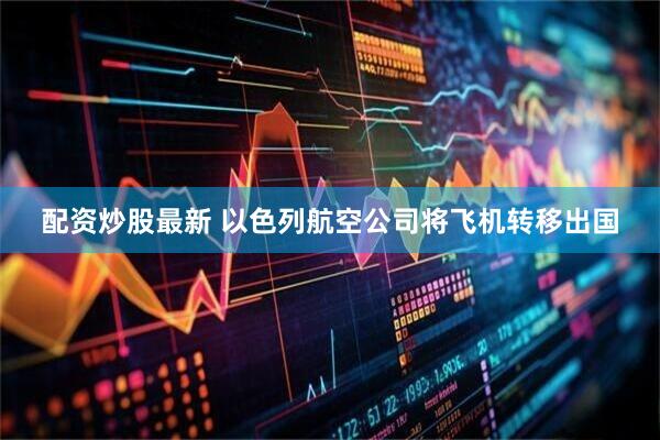 配资炒股最新 以色列航空公司将飞机转移出国