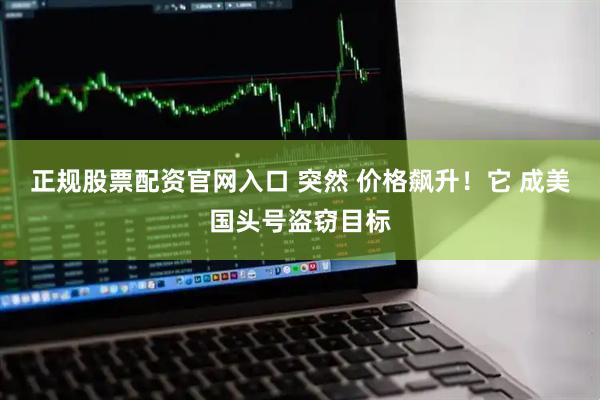 正规股票配资官网入口 突然 价格飙升！它 成美国头号盗窃目标