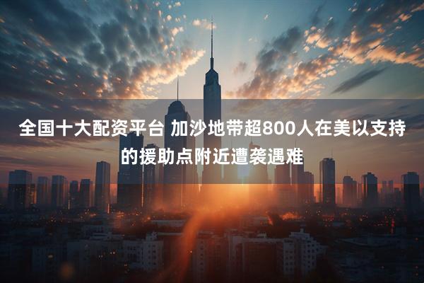 全国十大配资平台 加沙地带超800人在美以支持的援助点附近遭袭遇难