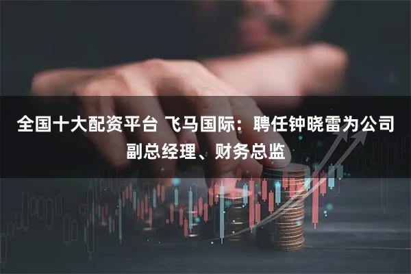 全国十大配资平台 飞马国际：聘任钟晓雷为公司副总经理、财务总监