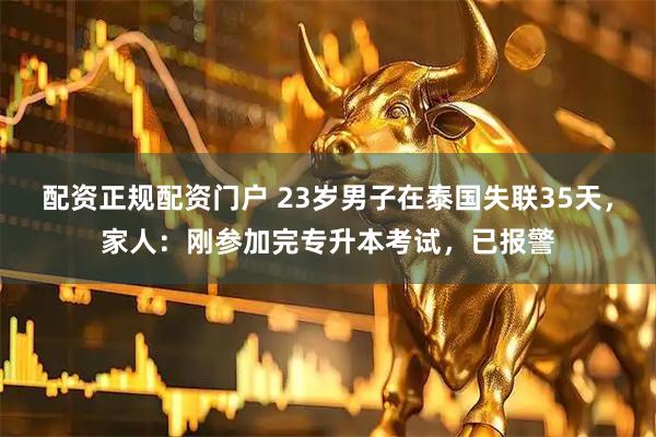 配资正规配资门户 23岁男子在泰国失联35天，家人：刚参加完专升本考试，已报警