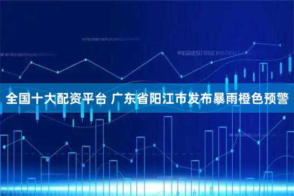 全国十大配资平台 广东省阳江市发布暴雨橙色预警