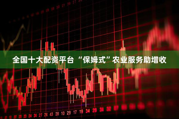 全国十大配资平台 “保姆式”农业服务助增收