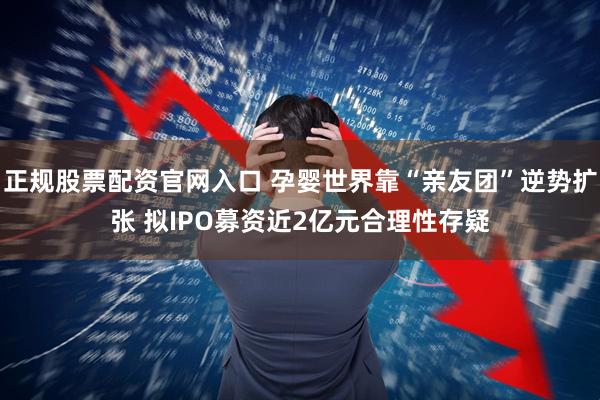 正规股票配资官网入口 孕婴世界靠“亲友团”逆势扩张 拟IPO募资近2亿元合理性存疑