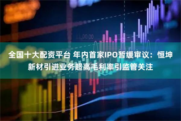 全国十大配资平台 年内首家IPO暂缓审议：恒坤新材引进业务超高毛利率引监管关注