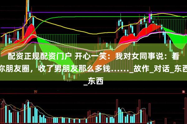 配资正规配资门户 开心一笑：我对女同事说：看你朋友圈，收了男朋友那么多钱……_故作_对话_东西