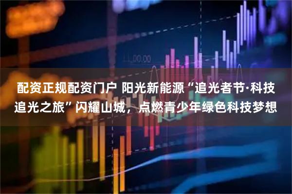配资正规配资门户 阳光新能源“追光者节·科技追光之旅”闪耀山城，点燃青少年绿色科技梦想