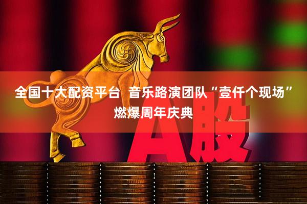 全国十大配资平台  音乐路演团队“壹仟个现场”燃爆周年庆典