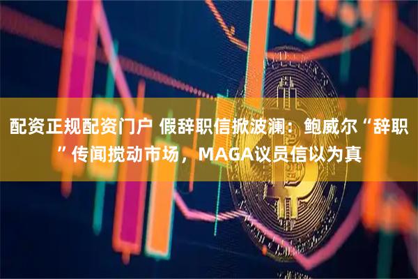 配资正规配资门户 假辞职信掀波澜：鲍威尔“辞职”传闻搅动市场，MAGA议员信以为真