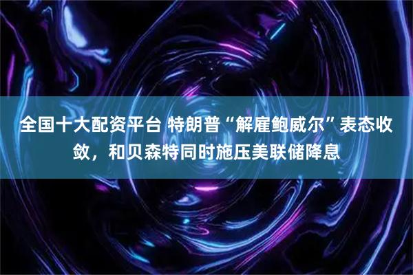 全国十大配资平台 特朗普“解雇鲍威尔”表态收敛，和贝森特同时施压美联储降息