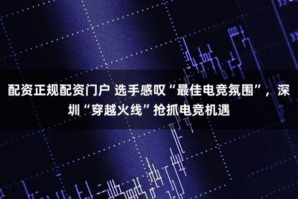 配资正规配资门户 选手感叹“最佳电竞氛围”，深圳“穿越火线”抢抓电竞机遇